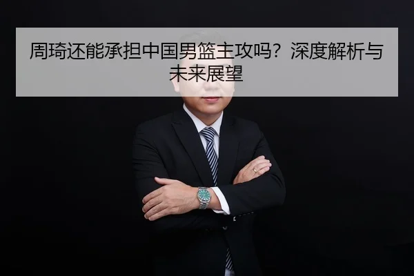 周琦还能承担中国男篮主攻吗？深度解析与未来展望